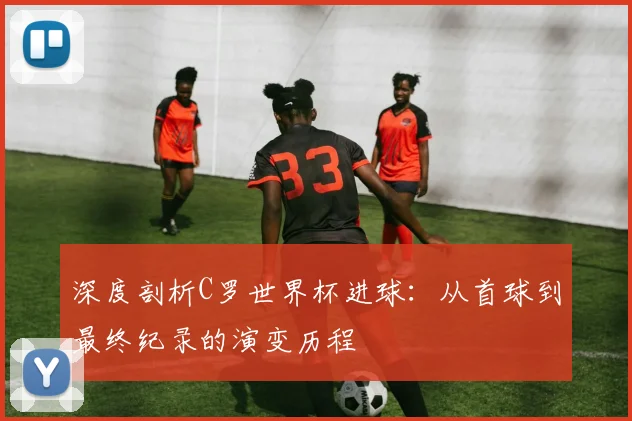 深度剖析C罗世界杯进球：从首球到最终纪录的演变历程