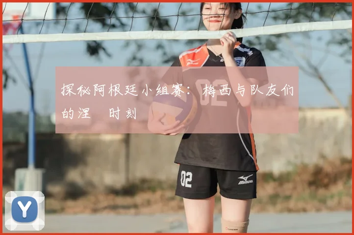 探秘阿根廷小组赛：梅西与队友们的涅槃时刻