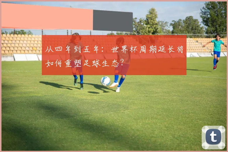 从四年到五年:世界杯周期延长将如何重塑足球生态?