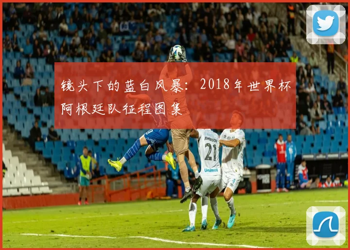 镜头下的蓝白风暴：2018年世界杯阿根廷队征程图集