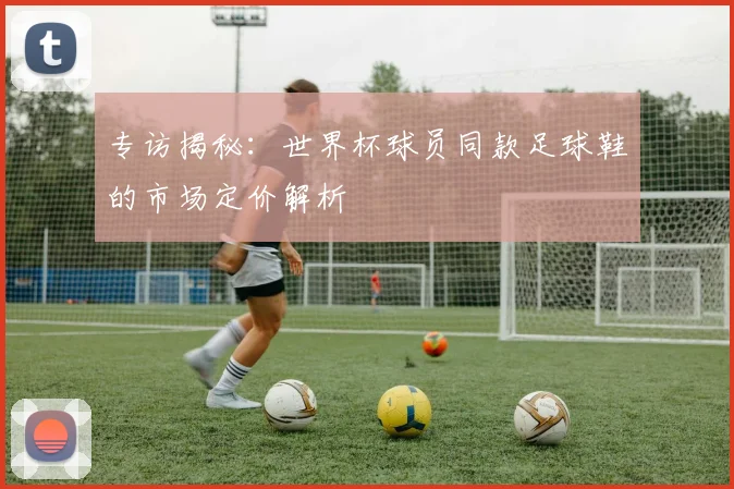 专访揭秘:世界杯球员同款足球鞋的市场定价解析