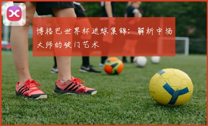 博格巴世界杯进球集锦:解析中场大师的破门艺术