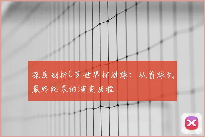 深度剖析C罗世界杯进球：从首球到最终纪录的演变历程