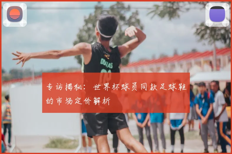 专访揭秘:世界杯球员同款足球鞋的市场定价解析