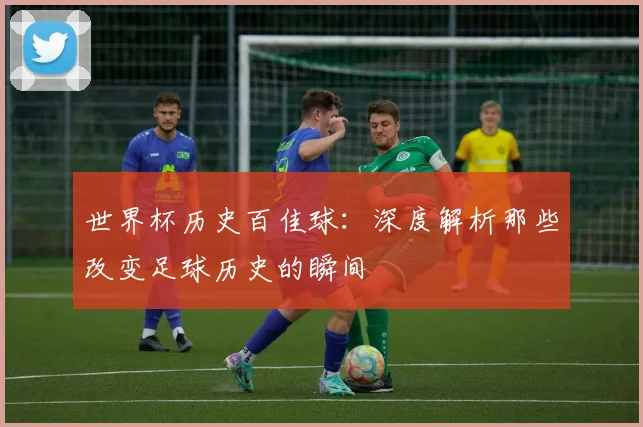 世界杯历史百佳球:深度解析那些改变足球历史的瞬间