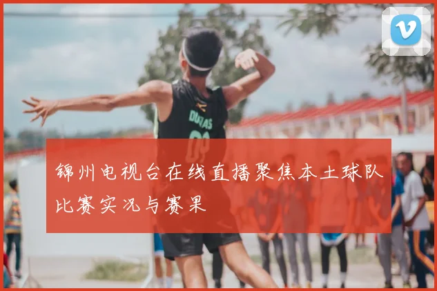锦州电视台在线直播聚焦本土球队比赛实况与赛果