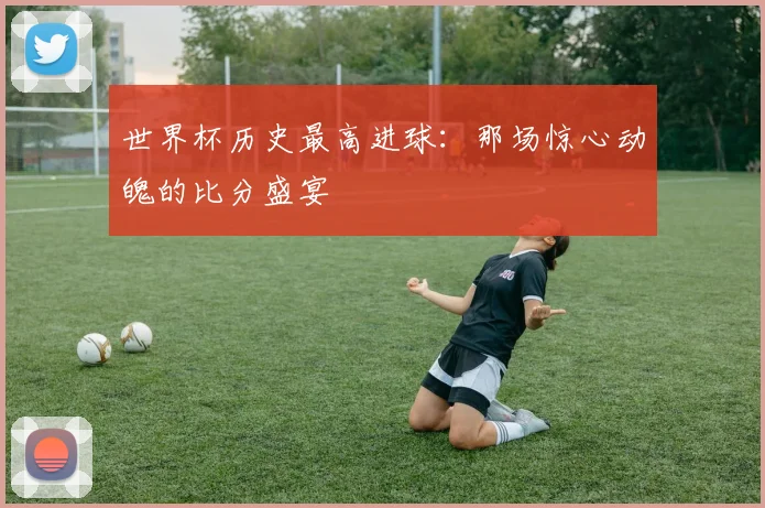 世界杯历史最高进球:那场惊心动魄的比分盛宴