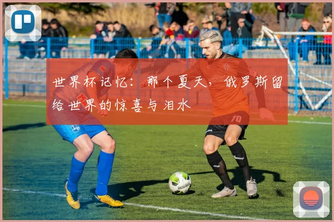 世界杯记忆：那个夏天，俄罗斯留给世界的惊喜与泪水