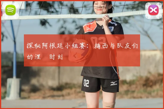 探秘阿根廷小组赛:梅西与队友们的涅槃时刻