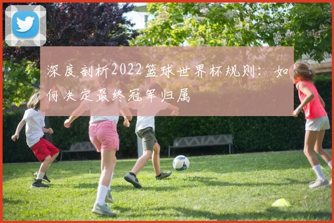 深度剖析2022篮球世界杯规则：如何决定最终冠军归属