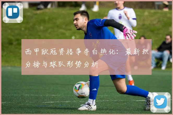 西甲欧冠资格争夺白热化：最新积分榜与球队形势分析