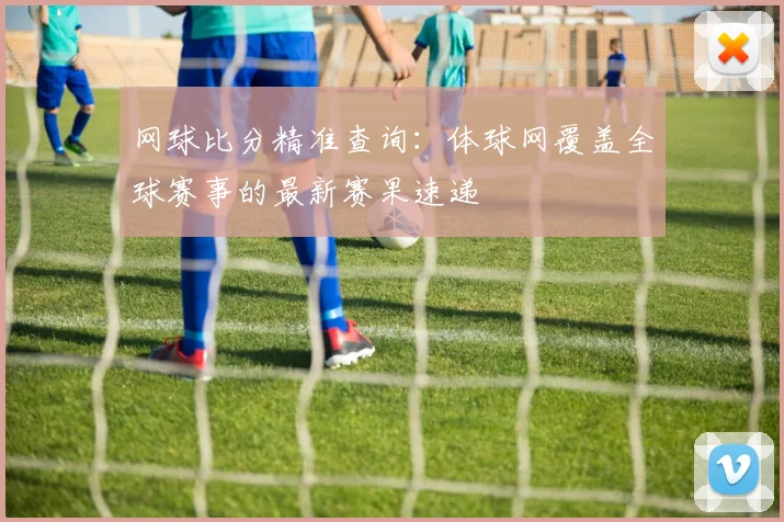 网球比分精准查询：体球网覆盖全球赛事的最新赛果速递