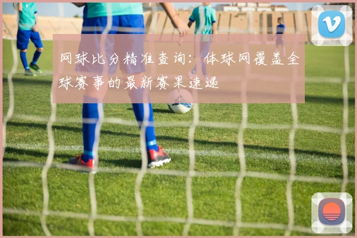 网球比分精准查询：体球网覆盖全球赛事的最新赛果速递
