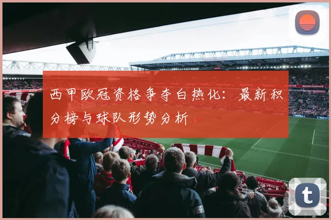 西甲欧冠资格争夺白热化：最新积分榜与球队形势分析
