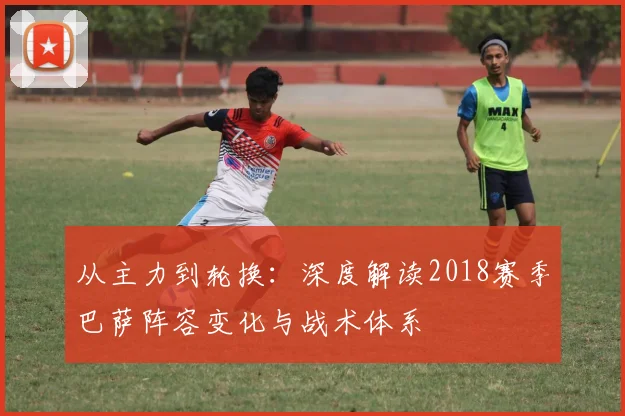 从主力到轮换：深度解读2018赛季巴萨阵容变化与战术体系